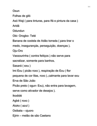 OsunOsun
Folhas de gilóFolhas de giló
Asó Waji ( para tinturas, para Ifá e pintura da casa )Asó Waji ( para tinturas, para Ifá e pintura da casa )
AridãAridã
OdundunOdundun
Obi- Orogbo- TetéObi- Orogbo- Teté
Banana de costela de Adão torrada ( para tirar oBanana de costela de Adão torrada ( para tirar o
medo, insegurançás, perseguição, doenças ).medo, insegurançás, perseguição, doenças ).
Oju-OroOju-Oro
Vassourinha ( contra feitiços ) não serve paraVassourinha ( contra feitiços ) não serve para
sacralizar, somente para banhos.sacralizar, somente para banhos.
Sasará ( exu )Sasará ( exu )
Imi Exu ( picão roxo ), respiração de Exu ( florImi Exu ( picão roxo ), respiração de Exu ( flor
pequena de cor lilas, roxo ).,calmante para lavar exupequena de cor lilas, roxo ).,calmante para lavar exu
Erva de São JoãoErva de São João
Picão preto ( ogun- Exu), não entra para lavagem,Picão preto ( ogun- Exu), não entra para lavagem,
serve como ativador de desejos ).serve como ativador de desejos ).
IkodidéIkodidé
Agbé ( roxo )Agbé ( roxo )
Aluko ( azul )Aluko ( azul )
Osibata – ojuoroOsibata – ojuoro
Ejirin – melão de são CaetanoEjirin – melão de são Caetano
111
 