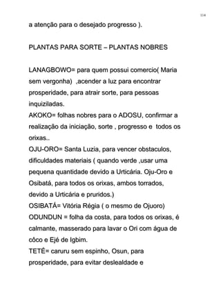 a atenção para o desejado progresso ).a atenção para o desejado progresso ).
PLANTAS PARA SORTE – PLANTAS NOBRESPLANTAS PARA SORTE – PLANTAS NOBRES
LANAGBOWO= para quem possui comercio( MariaLANAGBOWO= para quem possui comercio( Maria
sem vergonha) ,acender a luz para encontrarsem vergonha) ,acender a luz para encontrar
prosperidade, para atrair sorte, para pessoasprosperidade, para atrair sorte, para pessoas
inquiziladas.inquiziladas.
AKOKO= folhas nobres para o ADOSU, confirmar aAKOKO= folhas nobres para o ADOSU, confirmar a
realização da iniciação, sorte , progresso e todos osrealização da iniciação, sorte , progresso e todos os
orixas..orixas..
OJU-ORO= Santa Luzia, para vencer obstaculos,OJU-ORO= Santa Luzia, para vencer obstaculos,
dificuldades materiais ( quando verde ,usar umadificuldades materiais ( quando verde ,usar uma
pequena quantidade devido a Urticária. Oju-Oro epequena quantidade devido a Urticária. Oju-Oro e
Osibatá, para todos os orixas, ambos torrados,Osibatá, para todos os orixas, ambos torrados,
devido a Urticária e pruridos.)devido a Urticária e pruridos.)
OSIBATÁ= Vitória Régia ( o mesmo de Ojuoro)OSIBATÁ= Vitória Régia ( o mesmo de Ojuoro)
ODUNDUN = folha da costa, para todos os orixas, éODUNDUN = folha da costa, para todos os orixas, é
calmante, masserado para lavar o Ori com água decalmante, masserado para lavar o Ori com água de
côco e Ejé de Igbim.côco e Ejé de Igbim.
TETÉ= caruru sem espinho, Osun, paraTETÉ= caruru sem espinho, Osun, para
prosperidade, para evitar deslealdade eprosperidade, para evitar deslealdade e
114
 
