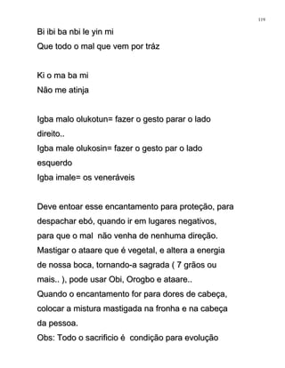 Bi ibi ba nbi le yin miBi ibi ba nbi le yin mi
Que todo o mal que vem por trázQue todo o mal que vem por tráz
Ki o ma ba miKi o ma ba mi
Não me atinjaNão me atinja
Igba malo olukotun= fazer o gesto parar o ladoIgba malo olukotun= fazer o gesto parar o lado
direito..direito..
Igba male olukosin= fazer o gesto par o ladoIgba male olukosin= fazer o gesto par o lado
esquerdoesquerdo
Igba imale= os veneráveisIgba imale= os veneráveis
Deve entoar esse encantamento para proteção, paraDeve entoar esse encantamento para proteção, para
despachar ebó, quando ir em lugares negativos,despachar ebó, quando ir em lugares negativos,
para que o mal não venha de nenhuma direção.para que o mal não venha de nenhuma direção.
Mastigar o ataare que é vegetal, e altera a energiaMastigar o ataare que é vegetal, e altera a energia
de nossa boca, tornando-a sagrada ( 7 grãos oude nossa boca, tornando-a sagrada ( 7 grãos ou
mais.. ), pode usar Obi, Orogbo e ataare..mais.. ), pode usar Obi, Orogbo e ataare..
Quando o encantamento for para dores de cabeça,Quando o encantamento for para dores de cabeça,
colocar a mistura mastigada na fronha e na cabeçacolocar a mistura mastigada na fronha e na cabeça
da pessoa.da pessoa.
Obs: Todo o sacrificio é condição para evoluçãoObs: Todo o sacrificio é condição para evolução
119
 