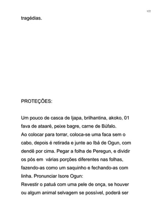 tragédias.tragédias.
PROTEÇÕES:PROTEÇÕES:
Um pouco de casca de Ijapa, brilhantina, akoko, 01Um pouco de casca de Ijapa, brilhantina, akoko, 01
fava de ataaré, peixe bagre, carne de Búfalo.fava de ataaré, peixe bagre, carne de Búfalo.
Ao colocar para torrar, coloca-se uma faca sem oAo colocar para torrar, coloca-se uma faca sem o
cabo, depois é retirada e junte ao Ibá de Ogun, comcabo, depois é retirada e junte ao Ibá de Ogun, com
dendê por cima. Pegar a folha de Peregun, e dividirdendê por cima. Pegar a folha de Peregun, e dividir
os pós em várias porções diferentes nas folhas,os pós em várias porções diferentes nas folhas,
fazendo-as como um saquinho e fechando-as comfazendo-as como um saquinho e fechando-as com
linha. Pronunciar Isore Ogun:linha. Pronunciar Isore Ogun:
Revestir o patuá com uma pele de onça, se houverRevestir o patuá com uma pele de onça, se houver
ou algum animal selvagem se possível, poderá serou algum animal selvagem se possível, poderá ser
122
 