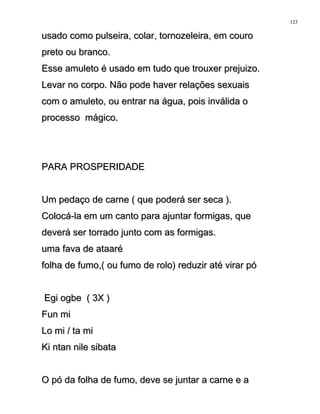 usado como pulseira, colar, tornozeleira, em courousado como pulseira, colar, tornozeleira, em couro
preto ou branco.preto ou branco.
Esse amuleto é usado em tudo que trouxer prejuizo.Esse amuleto é usado em tudo que trouxer prejuizo.
Levar no corpo. Não pode haver relações sexuaisLevar no corpo. Não pode haver relações sexuais
com o amuleto, ou entrar na água, pois inválida ocom o amuleto, ou entrar na água, pois inválida o
processo mágico.processo mágico.
PARA PROSPERIDADEPARA PROSPERIDADE
Um pedaço de carne ( que poderá ser seca ).Um pedaço de carne ( que poderá ser seca ).
Colocá-la em um canto para ajuntar formigas, queColocá-la em um canto para ajuntar formigas, que
deverá ser torrado junto com as formigas.deverá ser torrado junto com as formigas.
uma fava de ataaréuma fava de ataaré
folha de fumo,( ou fumo de rolo) reduzir até virar pófolha de fumo,( ou fumo de rolo) reduzir até virar pó
Egi ogbe ( 3X )Egi ogbe ( 3X )
Fun miFun mi
Lo mi / ta miLo mi / ta mi
Ki ntan nile sibataKi ntan nile sibata
O pó da folha de fumo, deve se juntar a carne e aO pó da folha de fumo, deve se juntar a carne e a
123
 