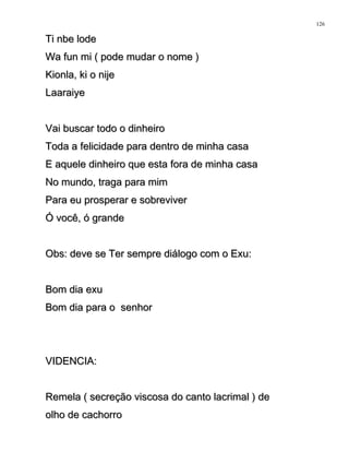 Ti nbe lodeTi nbe lode
Wa fun mi ( pode mudar o nome )Wa fun mi ( pode mudar o nome )
Kionla, ki o nijeKionla, ki o nije
LaaraiyeLaaraiye
Vai buscar todo o dinheiroVai buscar todo o dinheiro
Toda a felicidade para dentro de minha casaToda a felicidade para dentro de minha casa
E aquele dinheiro que esta fora de minha casaE aquele dinheiro que esta fora de minha casa
No mundo, traga para mimNo mundo, traga para mim
Para eu prosperar e sobreviverPara eu prosperar e sobreviver
Ó você, ó grandeÓ você, ó grande
Obs: deve se Ter sempre diálogo com o Exu:Obs: deve se Ter sempre diálogo com o Exu:
Bom dia exuBom dia exu
Bom dia para o senhorBom dia para o senhor
VIDENCIA:VIDENCIA:
Remela ( secreção viscosa do canto lacrimal ) deRemela ( secreção viscosa do canto lacrimal ) de
olho de cachorroolho de cachorro
126
 