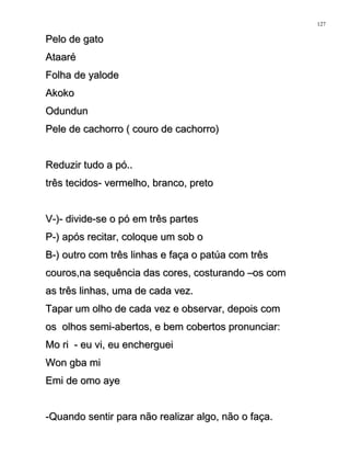 Pelo de gatoPelo de gato
AtaaréAtaaré
Folha de yalodeFolha de yalode
AkokoAkoko
OdundunOdundun
Pele de cachorro ( couro de cachorro)Pele de cachorro ( couro de cachorro)
Reduzir tudo a pó..Reduzir tudo a pó..
três tecidos- vermelho, branco, pretotrês tecidos- vermelho, branco, preto
V-)- divide-se o pó em três partesV-)- divide-se o pó em três partes
P-) após recitar, coloque um sob oP-) após recitar, coloque um sob o
B-) outro com três linhas e faça o patúa com trêsB-) outro com três linhas e faça o patúa com três
couros,na sequência das cores, costurando –os comcouros,na sequência das cores, costurando –os com
as três linhas, uma de cada vez.as três linhas, uma de cada vez.
Tapar um olho de cada vez e observar, depois comTapar um olho de cada vez e observar, depois com
os olhos semi-abertos, e bem cobertos pronunciar:os olhos semi-abertos, e bem cobertos pronunciar:
Mo ri - eu vi, eu enchergueiMo ri - eu vi, eu encherguei
Won gba miWon gba mi
Emi de omo ayeEmi de omo aye
-Quando sentir para não realizar algo, não o faça.-Quando sentir para não realizar algo, não o faça.
127
 