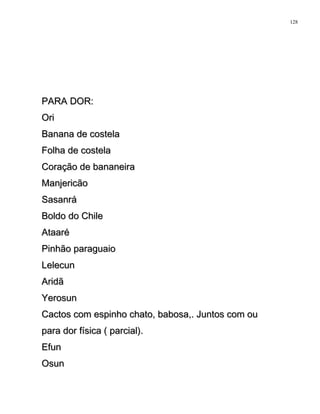 PARA DOR:PARA DOR:
OriOri
Banana de costelaBanana de costela
Folha de costelaFolha de costela
Coração de bananeiraCoração de bananeira
ManjericãoManjericão
SasanráSasanrá
Boldo do ChileBoldo do Chile
AtaaréAtaaré
Pinhão paraguaioPinhão paraguaio
LelecunLelecun
AridãAridã
YerosunYerosun
Cactos com espinho chato, babosa,. Juntos com ouCactos com espinho chato, babosa,. Juntos com ou
para dor física ( parcial).para dor física ( parcial).
EfunEfun
OsunOsun
128
 