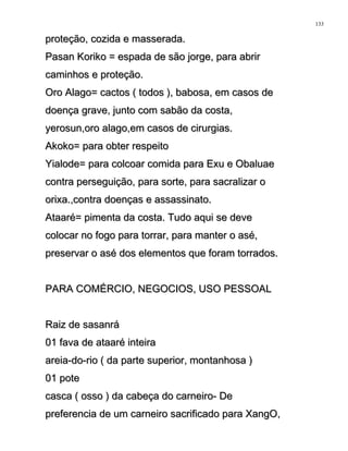 proteção, cozida e masserada.proteção, cozida e masserada.
Pasan Koriko = espada de são jorge, para abrirPasan Koriko = espada de são jorge, para abrir
caminhos e proteção.caminhos e proteção.
Oro Alago= cactos ( todos ), babosa, em casos deOro Alago= cactos ( todos ), babosa, em casos de
doença grave, junto com sabão da costa,doença grave, junto com sabão da costa,
yerosun,oro alago,em casos de cirurgias.yerosun,oro alago,em casos de cirurgias.
Akoko= para obter respeitoAkoko= para obter respeito
Yialode= para colcoar comida para Exu e ObaluaeYialode= para colcoar comida para Exu e Obaluae
contra perseguição, para sorte, para sacralizar ocontra perseguição, para sorte, para sacralizar o
orixa.,contra doenças e assassinato.orixa.,contra doenças e assassinato.
Ataaré= pimenta da costa. Tudo aqui se deveAtaaré= pimenta da costa. Tudo aqui se deve
colocar no fogo para torrar, para manter o asé,colocar no fogo para torrar, para manter o asé,
preservar o asé dos elementos que foram torrados.preservar o asé dos elementos que foram torrados.
PARA COMÉRCIO, NEGOCIOS, USO PESSOALPARA COMÉRCIO, NEGOCIOS, USO PESSOAL
Raiz de sasanráRaiz de sasanrá
01 fava de ataaré inteira01 fava de ataaré inteira
areia-do-rio ( da parte superior, montanhosa )areia-do-rio ( da parte superior, montanhosa )
01 pote01 pote
casca ( osso ) da cabeça do carneiro- Decasca ( osso ) da cabeça do carneiro- De
preferencia de um carneiro sacrificado para XangO,preferencia de um carneiro sacrificado para XangO,
133
 