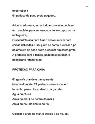 te derrubar )te derrubar )
01 pedaço de pano preto pequeno.01 pedaço de pano preto pequeno.
-Moer o edun-ara, torrar tudo e com este pó, fazer-Moer o edun-ara, torrar tudo e com este pó, fazer
um amuleto, para ser usado junto ao corpo, ou naum amuleto, para ser usado junto ao corpo, ou na
umbigueira,.umbigueira,.
O sacerdote usa para tirar o ebo ou mexer comO sacerdote usa para tirar o ebo ou mexer com
coisas delicadas. Usar junto ao corpo. Colocar o pócoisas delicadas. Usar junto ao corpo. Colocar o pó
no amuleto de pano preto,e enrolar em couro preto.no amuleto de pano preto,e enrolar em couro preto.
A proteção com o tempo, pode desaparecer, éA proteção com o tempo, pode desaparecer, é
necessário refazer o pó.necessário refazer o pó.
PROTEÇÃO PARA CASAPROTEÇÃO PARA CASA
01 garrafa grande e transparente01 garrafa grande e transparente
inhame do norte, 21 pedaços sem casca, eminhame do norte, 21 pedaços sem casca, em
tamanho para colocar dentro da garrafa.tamanho para colocar dentro da garrafa.
Agua da chuvaAgua da chuva
Areia do mar ( de dentro do mar )Areia do mar ( de dentro do mar )
Areia do rio ( de dentro do rio )Areia do rio ( de dentro do rio )
Colocar a areia do mar, e depois a do rio, obi,Colocar a areia do mar, e depois a do rio, obi,
136
 