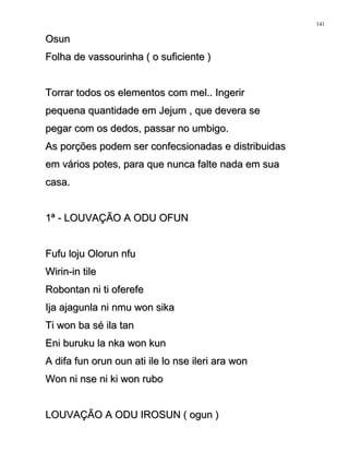 OsunOsun
Folha de vassourinha ( o suficiente )Folha de vassourinha ( o suficiente )
Torrar todos os elementos com mel.. IngerirTorrar todos os elementos com mel.. Ingerir
pequena quantidade em Jejum , que devera sepequena quantidade em Jejum , que devera se
pegar com os dedos, passar no umbigo.pegar com os dedos, passar no umbigo.
As porções podem ser confecsionadas e distribuidasAs porções podem ser confecsionadas e distribuidas
em vários potes, para que nunca falte nada em suaem vários potes, para que nunca falte nada em sua
casa.casa.
1ª - LOUVAÇÃO A ODU OFUN1ª - LOUVAÇÃO A ODU OFUN
Fufu loju Olorun nfuFufu loju Olorun nfu
Wirin-in tileWirin-in tile
Robontan ni ti oferefeRobontan ni ti oferefe
Ija ajagunla ni nmu won sikaIja ajagunla ni nmu won sika
Ti won ba sé ila tanTi won ba sé ila tan
Eni buruku la nka won kunEni buruku la nka won kun
A difa fun orun oun ati ile lo nse ileri ara wonA difa fun orun oun ati ile lo nse ileri ara won
Won ni nse ni ki won ruboWon ni nse ni ki won rubo
LOUVAÇÃO A ODU IROSUN ( ogun )LOUVAÇÃO A ODU IROSUN ( ogun )
141
 