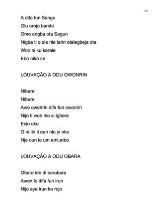A difa fun SangoA difa fun Sango
Olu orojo bambiOlu orojo bambi
Omo arigba ota SegunOmo arigba ota Segun
Nigba ti o ole nle larin otalegbeje otaNigba ti o ole nle larin otalegbeje ota
Won ni ko karaleWon ni ko karale
Ebo niko séEbo niko sé
LOUVAÇÃO A ODU OWONRINLOUVAÇÃO A ODU OWONRIN
NibereNibere
NibereNibere
Awo owonrin difa fun owonrinAwo owonrin difa fun owonrin
Nijo ti won nlo si igbereNijo ti won nlo si igbere
Esin okoEsin oko
O ni ibi ti oun nlo yi nkoO ni ibi ti oun nlo yi nko
Nje oun le um emiunboNje oun le um emiunbo
LOUVAÇÀO A ODU OBARALOUVAÇÀO A ODU OBARA
Obara ide di barabaraObara ide di barabara
Awon lo difa fun irunAwon lo difa fun irun
Nijo aye irun ko rojoNijo aye irun ko rojo
143
 