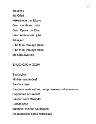 Iba a jé oIba a jé o
Ibá OrisáIbá Orisá
Kékeré ode mo Júba oKékeré ode mo Júba o
Osun ipondá mo JubaOsun ipondá mo Juba
Osun Opara mo JúbaOsun Opara mo Júba
Osun Adé-oko mo jubaOsun Adé-oko mo juba
Ibá a jé oIbá a jé o
E ba ta mi lóre ayó alafiáE ba ta mi lóre ayó alafiá
E ba ta mi lóre ayó alafiáE ba ta mi lóre ayó alafiá
Mo sére awé rojáMo sére awé rojá
SAUDAÇÃO A OXUMSAUDAÇÃO A OXUM
Saudações!Saudações!
Minhas saudações!Minhas saudações!
Saudo a terra!Saudo a terra!
Saudo os mais velhos, que possuem conhecimentosSaudo os mais velhos, que possuem conhecimentos
Superiores aos meus!Superiores aos meus!
Saudo Oxum Makinde!Saudo Oxum Makinde!
Cidadã IjesaCidadã Ijesa
Irunmale, minhas saudações!Irunmale, minhas saudações!
As saudações serão retribuidasAs saudações serão retribuidas
145
 