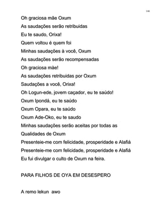 Oh graciosa mãe OxumOh graciosa mãe Oxum
As saudações serão retribuidasAs saudações serão retribuidas
Eu te saudo, Orixa!Eu te saudo, Orixa!
Quem voltou é quem foiQuem voltou é quem foi
Minhas saudações à você, OxumMinhas saudações à você, Oxum
As saudações serão recompensadasAs saudações serão recompensadas
Oh graciosa màe!Oh graciosa màe!
As saudações retribuidas por OxumAs saudações retribuidas por Oxum
Saudações a você, Orixa!Saudações a você, Orixa!
Oh Logun-ede, jovem caçador, eu te saúdo!Oh Logun-ede, jovem caçador, eu te saúdo!
Oxum Ipondá, eu te saúdoOxum Ipondá, eu te saúdo
Oxum Opara, eu te saúdoOxum Opara, eu te saúdo
Oxum Ade-Oko, eu te saudoOxum Ade-Oko, eu te saudo
Minhas saudações serão aceitas por todas asMinhas saudações serão aceitas por todas as
Qualidades de OxumQualidades de Oxum
Presenteie-me com felicidade, prosperidade e AlafiáPresenteie-me com felicidade, prosperidade e Alafiá
Presenteie-me com felicidade, prosperidade e AlafiáPresenteie-me com felicidade, prosperidade e Alafiá
Eu fui divulgar o culto de Oxum na feira.Eu fui divulgar o culto de Oxum na feira.
PARA FILHOS DE OYA EM DESESPEROPARA FILHOS DE OYA EM DESESPERO
A remo lekun awoA remo lekun awo
146
 