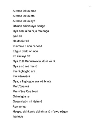 A remo lekun omoA remo lekun omo
A remo lekun otáA remo lekun otá
A remo lekun ayóA remo lekun ayó
Obinrin biribiri aya SangoObinrin biribiri aya Sango
Oyá ariri, a ba ni já ma nágáOyá ariri, a ba ni já ma nágá
Iyá OféIyá Ofé
Oludená OtáOludená Otá
Irunmale ti nba ni dènáIrunmale ti nba ni dèná
Eégun dúdú ori odóEégun dúdú ori odó
Irú kíni èyí ò?Irú kíni èyí ò?
Oya tó lé Babalawo lái dúró kó fáOya tó lé Babalawo lái dúró kó fá
Oya a sú òjó má róOya a sú òjó má ró
Ina ni gbogbo araIna ni gbogbo ara
Iná wàràwàràIná wàràwàrà
Oya, a fi gbogbo ara wà bi otaOya, a fi gbogbo ara wà bi ota
Mo b’óya wáMo b’óya wá
Mo m’áse Oya b’oriMo m’áse Oya b’ori
Ori mi gba reOri mi gba re
Oosa yi pón mi léyin réOosa yi pón mi léyin ré
Aya sangoAya sango
Heepa, akinkanju abinrin a tó m’awo eégunHeepa, akinkanju abinrin a tó m’awo eégun
Iyá-lódeIyá-lóde
147
 