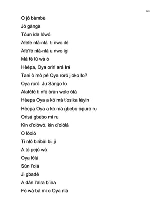 O jó bèmbèO jó bèmbè
Jó gàngàJó gàngà
Tóun ida lówóTóun ida lówó
Aféfé nlá-nlá ti nwo iléAféfé nlá-nlá ti nwo ilé
Afé’fé nlá-nlá u nwo igiAfé’fé nlá-nlá u nwo igi
Má fé lú wá óMá fé lú wá ó
Hèèpa, Oya oriri ará IráHèèpa, Oya oriri ará Irá
Tani ò mò pé Oya roró j’oko lo?Tani ò mò pé Oya roró j’oko lo?
Oya roró Ju Sango loOya roró Ju Sango lo
Alaféfé ti nfé òràn wole òtáAlaféfé ti nfé òràn wole òtá
Hèepa Oya a kó má t’osika léyinHèepa Oya a kó má t’osika léyin
Hèepa Oya a kó má gbebo ópuró ruHèepa Oya a kó má gbebo ópuró ru
Orisá gbebo mi ruOrisá gbebo mi ru
Kin d’olówó, kin d’olóláKin d’olówó, kin d’olólá
O lòolóO lòoló
Ti nló biribiri bii jiTi nló biribiri bii ji
A tó pejú wóA tó pejú wó
Oya lóláOya lólá
Sùn l’oláSùn l’olá
Ji gbadéJi gbadé
A dán l’alra b’inaA dán l’alra b’ina
Fò wá bá mi o Oya nláFò wá bá mi o Oya nlá
148
 