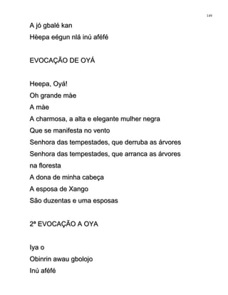 A jó gbalé kanA jó gbalé kan
Hèepa eégun nlá inú aféféHèepa eégun nlá inú aféfé
EVOCAÇÃO DE OYÁEVOCAÇÃO DE OYÁ
Heepa, Oyá!Heepa, Oyá!
Oh grande màeOh grande màe
A màeA màe
A charmosa, a alta e elegante mulher negraA charmosa, a alta e elegante mulher negra
Que se manifesta no ventoQue se manifesta no vento
Senhora das tempestades, que derruba as árvoresSenhora das tempestades, que derruba as árvores
Senhora das tempestades, que arranca as árvoresSenhora das tempestades, que arranca as árvores
na florestana floresta
A dona de minha cabeçaA dona de minha cabeça
A esposa de XangoA esposa de Xango
São duzentas e uma esposasSão duzentas e uma esposas
2ª EVOCAÇÃO A OYA2ª EVOCAÇÃO A OYA
Iya oIya o
Obinrin awau gbolojoObinrin awau gbolojo
Inú aféféInú aféfé
149
 