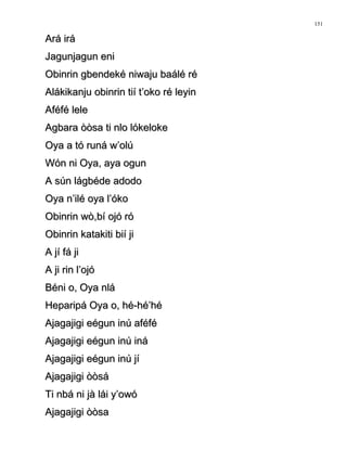 Ará iráArá irá
Jagunjagun eniJagunjagun eni
Obinrin gbendeké niwaju baálé réObinrin gbendeké niwaju baálé ré
Alákikanju obinrin tií t’oko ré leyinAlákikanju obinrin tií t’oko ré leyin
Aféfé leleAféfé lele
Agbara òòsa ti nlo lókelokeAgbara òòsa ti nlo lókeloke
Oya a tó runá w’olúOya a tó runá w’olú
Wón ni Oya, aya ogunWón ni Oya, aya ogun
A sún lágbéde adodoA sún lágbéde adodo
Oya n’ilé oya l’ókoOya n’ilé oya l’óko
Obinrin wò,bí ojó róObinrin wò,bí ojó ró
Obinrin katakiti bií jiObinrin katakiti bií ji
A jí fá jiA jí fá ji
A ji rin l’ojóA ji rin l’ojó
Béni o, Oya nláBéni o, Oya nlá
Heparipá Oya o, hé-hé’héHeparipá Oya o, hé-hé’hé
Ajagajigi eégun inú aféféAjagajigi eégun inú aféfé
Ajagajigi eégun inú ináAjagajigi eégun inú iná
Ajagajigi eégun inú jíAjagajigi eégun inú jí
Ajagajigi òòsáAjagajigi òòsá
Ti nbá ni jà lái y’owóTi nbá ni jà lái y’owó
Ajagajigi òòsaAjagajigi òòsa
151
 