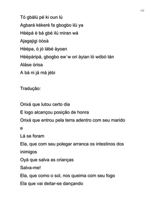 Tó gbàlú pé ki oun lúTó gbàlú pé ki oun lú
Agbará kékeré fa gbogbo ilú yaAgbará kékeré fa gbogbo ilú ya
Hèèpá è bá gbé ilú miran wáHèèpá è bá gbé ilú miran wá
Ajagajigi òòsàAjagajigi òòsà
Hèèpa, ò jó lábé àyoanHèèpa, ò jó lábé àyoan
Hèèpàripá, gbogbo ew`w ori àyian ló wóbó tánHèèpàripá, gbogbo ew`w ori àyian ló wóbó tán
Aláse òrisaAláse òrisa
A bá ni já má jèbiA bá ni já má jèbi
Tradução:Tradução:
Orixá que lutou certo diaOrixá que lutou certo dia
E logo alcançou posição de honraE logo alcançou posição de honra
Orixá que entrou pela terra adentro com seu maridoOrixá que entrou pela terra adentro com seu marido
ee
Lá se foramLá se foram
Ela, que com seu polegar arranca os intestinos dosEla, que com seu polegar arranca os intestinos dos
inimigosinimigos
Oyá que salva as criançasOyá que salva as crianças
Salva-me!Salva-me!
Ela, que como o sol, nos queima com seu fogoEla, que como o sol, nos queima com seu fogo
Ela que vai deitar-se dançandoEla que vai deitar-se dançando
152
 