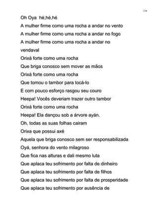 Oh Oya hé,hé,héOh Oya hé,hé,hé
A mulher firme como uma rocha a andar no ventoA mulher firme como uma rocha a andar no vento
A mulher firme como uma rocha a andar no fogoA mulher firme como uma rocha a andar no fogo
A mulher firme como uma rocha a andar noA mulher firme como uma rocha a andar no
vendavalvendaval
Orixá forte como uma rochaOrixá forte como uma rocha
Que briga conosco sem mover as mãosQue briga conosco sem mover as mãos
Orixá forte como uma rochaOrixá forte como uma rocha
Que tomou o tambor para tocá-loQue tomou o tambor para tocá-lo
E com pouco esforço rasgou seu couroE com pouco esforço rasgou seu couro
Heepa! Vocês deveriam trazer outro tamborHeepa! Vocês deveriam trazer outro tambor
Orixá forte como uma rochaOrixá forte como uma rocha
Heepa! Ela dançou sob a árvore ayán.Heepa! Ela dançou sob a árvore ayán.
Oh, todas as suas folhas cairamOh, todas as suas folhas cairam
Orixa que possui axéOrixa que possui axé
Aquela que briga conosco sem ser responsabilizadaAquela que briga conosco sem ser responsabilizada
Oyá, senhora do vento milagrosoOyá, senhora do vento milagroso
Que fica nas alturas e dali mesmo lutaQue fica nas alturas e dali mesmo luta
Que aplaca teu sofrimento por falta de dinheiroQue aplaca teu sofrimento por falta de dinheiro
Que aplaca teu sofrimento por falta de filhosQue aplaca teu sofrimento por falta de filhos
Que aplaca teu sofrimento por falta de prosperidadeQue aplaca teu sofrimento por falta de prosperidade
Que aplaca teu sofrimento por ausência deQue aplaca teu sofrimento por ausência de
154
 