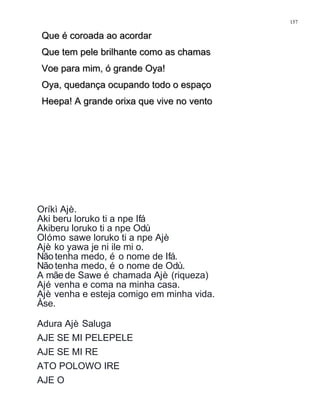 Que é coroada ao acordarQue é coroada ao acordar
Que tem pele brilhante como as chamasQue tem pele brilhante como as chamas
Voe para mim, ó grande Oya!Voe para mim, ó grande Oya!
Oya, quedança ocupando todo o espaçoOya, quedança ocupando todo o espaço
Heepa! A grande orixa que vive no ventoHeepa! A grande orixa que vive no vento
Oríkì Ajè.
Aki beru loruko ti a npe Ifá
Akiberu loruko ti a npe Odù
Olómo sawe loruko ti a npe Ajè
Ajè ko yawa je ni ile mi o.
Nãotenha medo, é o nome de Ifá.
Nãotenha medo, é o nome de Odù.
A mãe de Sawe é chamada Ajè (riqueza)
Ajé venha e coma na minha casa.
Ajè venha e esteja comigo em minha vida.
Àse.
Adura Ajè Saluga
AJE SE MI PELEPELE
AJE SE MI RE
ATO POLOWO IRE
AJE O
157
 