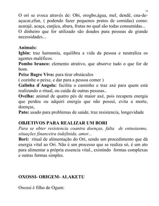 O ori se evoca através de: Obi, orogbo,água, mel, dendê, cna-de-
açucar,efun, ( podendo fazer pequenos pratos de comidas) como:
acarajé, acaça, canjica, abara, frutas no qual são todas consumidas...
O dinheiro que for utilizado são doados para pessoas de grande
necessidades...
Animais:
Igbin: traz harmonia, equilibra a vida da pessoa e neutraliza os
agentes maléficos.
Pombo branco: elemento atrativo, que absorve tudo o que for de
bom.
Peixe Bagre Vivo: para tirar obstáculos
( cozinhe o peixe, e dar para a pessoa comer )
Galinha d`Angola: facilita o caminho e traz axé para quem está
realizando o ritual, ou cuida de outras pessoas..
Ovelha: animal de quatro pés de maior axé, pois recupera energia
que perdeu ou adquiri energia que não possui, evita a morte,
doenças,
Pato: usado para problemas de saúde, traz resistencia, longevidade
OBJETIVOS PARA REALIZAR UM BORI
Para se obter resistencia coantra doenças, falta de entusiasmo,
situações financeira indefinida, amor...
Bori: ritual de alimentação do Ori, sendo um procedimento que dá
energia vital ao Ori. Não é um processo que se realiza só, é um ato
para alimentar a própria essencia vital., existindo formas complexas
e outras formas simples.
OXOSSI- ORIGEM- ALAKETU
Oxossi é filho de Ogum:
16
 