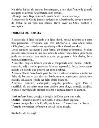 Na africa há um rio em sua homenagem, e tem significado de grande
axé para as ofertas de oferendas aos orixas..
Akarajé: com 16 pimentas da costa dentro de cada acarajé.
A presencá de Ossãe jamais poderá ser subestimada, porque através
da folha, se dá vida aos orixas. Deve lavar os Otás, banhos e
iniciações...
ORIGEM DE IEMOJA
É associada á água salgada e a água docê, possui tolerância e uma
boa paciência. Divindade que tem sabedoria, é uma anciã sábia
( Olugbon), aceita todos os agrados que lhes são oferecidos.
Levar agrados nas águas é uma forma de alimentar Iemanjá. Muitas
pessoas não possuem tais costumes de adotar seus dotes, porém,ela
pode ser evocada para atrair a sorte, progresso e felicidades, bem
como, a harmonia..
Alimento- canjica branca cozida e temperada com dendê, cebola,
camarão, sal( o molho pode ser feito em separado). Peixe de escamas
assado ou cozido que poderá ser com a cabeça.
Abara- colocar com dendê para ferver e misturar a massa, enrolar na
folha de banana e cozinhar em banho-maria, acrescentar peixe, ovo
cozido, sal, akaça ( pode ser feito abará branco).
Animais- carneiro, cabra,pato, angola, pombos, igbi. Para o
sacrificio do carneiro, usar uma cabáça com akaça, acarajé, canjica,
e após o sacrificio do animal colocar a cabeça dentro da cabaça.
Ibukunfun- Reza, desejo, a benção de Deus para sua vida.
Olofim- alcunho alusivo de Oxalá, e uma cidade sagrada.
Iemoo- companheira de Oxalá, usa branco e é semelhante a Oxalá.
Ifunpá: se carrega no braço e possui muita magia.
Simbolos de Iemanjá:
18
 