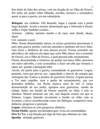 Seu título de líder dos orixas, vem em função de ser filho de Oxossi.
Ele tinha um poder sobre Obatalá, escolha, treinava e comandava
quem ia para a guerra, era um estratejista.
Balogun: seu simbolo- Ofá dourado, leque e espada com a ponta
larga dourada. Aceita a mesma alimentação que é oferecida à Oxum,
milho e feijão fradinho cozidos.
Animais: cabrito, animais macho e de caça, mel, dende, akaça,
abará
Côr: amarelo e azul.
Mito: Numa determinadaz época, os orixas guerreiros precisaram ir
para uma guerra, porém, estavam cansados e pediram um novo lider,
com força e dinâmica de uma pessoa jovem. Foram consultar um
adivinho,e ele indicou um rapaz que seria filho único, era a extensão
de Oxossi, era o filho de Oxossi, a qual passara todo ensinamento.
Oxum, desconsolada e temerosa em perder seu único filho, procurou
um outro adivinho, e este aconselhou a fazer um ebó que tornaria o
rapaz um grande e protegido líder.
Assim, ele partiu para a guerra, comandando os guerreiros. Logun,
portanto, teria que provar sua capacidade e através da energia que
conseguiu das Yami,e a postura do guerreiro Oxossi. Logum passou
a Ter mais orgulho, com o poder do encantamento, sua voz
derruabra milhões, sua flecha matava mais de mil. E numa
demonstração de seu poder, agrupou seus guerreiros, saindo da
cidade, bateu seu bastão de bronze amarelo no chão, e este se
afundou. Muitos tentaram em vão, sair daquela cratera em que se
formara. Logun, batendo novamente o bastão no chão, este se
levantou, o povo reconhecendo como um Balogun, conquistou ouro,
dinheiro, progresso e proteção.
Logun- relaciona-se com progresso, dinheiro.
Oxum Elobá- agente socializadora,que viveu em comunidades.
Ora Ye Ye- a sua benção por algo de bom que obtemos na vida.
Iponda- nômade guerreira
20
 