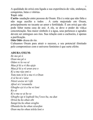 A qualidade do orixá esta ligada a sua experiência de vida, andanças,
conquistas, lutas e vitórias.
Yeyé- mãe
Carêo- saudação entre pessoas de Oxum. Ela é a màe que não falta e
não nega auxilio a todos . A certa majestade em Oxum,
principalmente no tocante ao amor e fertilidade. É um orixá que não
pode faltar numa casa de axé. A ela, se deve o poder da vida,a
concretização. Seu maior símbolo é a água, seus pertences e agrados
devem ser entregues aos rios. Sua relação com a cachoeira, é apenas
a purificação.
Odu Odó- deusa do rio.
Cultuamos Oxum para atrair o sucesso, e seu potencial ilimitado
pelo compromisso com o universo feminino é que surte efeito.
ADURA OXUM-
Ile mo pé ó
Osun mo pé o
Odun re la wa sé
Maa jé ki a ri iku ojeje
Maa jé ki a ré arun ara o
Ki a ma rija omi o
Tutu tutu ni ki a ma ri o Osun
A sé ko ni s’aise
Nitori awise ni t’efá
Afosé ni t’orunmila
Gbogbo eyi ti a ba wi loni
Ko sé
Ki o ma se ai ko se
Gbogbo igi ti legbedé ba f’owo ba, nu dun
Orisá ku ko ohun obi
Sangó ku ko ohun orogbo
Obatala ku ko ohun séseefun
Osun ma ko ohun telela loni o
21
 