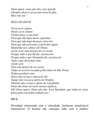 Osun opará osun ade-oko, yeye ipondá
Gbogbo adura ti awon omo oosa ba gba,
Meu rele asé º
REZA DE OXUM
Terra eu te chamo
Oxum ,eu te chamo
Viemos fazer a sua festa
Para que não haja morte repentina
Para que não haja doenças entre nós
Para que não provemos a furia das águas
Mantenha nos calmos oh! Oxum
Assim será, não deixará de ser assim,
Porque tudo o que Ifá diz, aocntecerá
Porque tudo o que Orunmila diz, aocntecerá
Tudo o que dissermos hoje
Assim será
Para não deixar de ser assim
Todas as arvores tocadas pelas mãos de Ifáe Ossae
Podem produzir som
Orisa não recusa a oferta de obi
Xango não recusa a oferta de Orogbo
Obatala não recusa a oferta de seseefundo,
Osun não deixe de ouvir nossas suplicas,
Oh! Osun opara, Osun ade-oko, Yeyé Ypondam, que todas as rezas
feitos pelos iniciados tenham axe.!
OYÁ-
Divindade relacionada com a velocidade, fenômeno inexplicável
imensurável. O homem não consegue lidar com a mulher,
22
 
