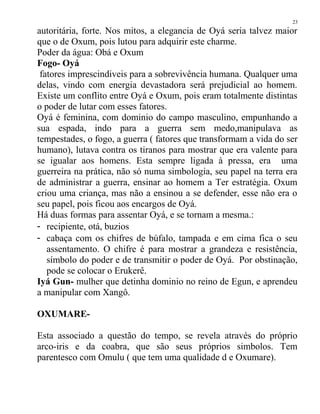 autoritária, forte. Nos mitos, a elegancia de Oyá seria talvez maior
que o de Oxum, pois lutou para adquirir este charme.
Poder da água: Obá e Oxum
Fogo- Oyá
fatores imprescindiveis para a sobrevivência humana. Qualquer uma
delas, vindo com energia devastadora será prejudicial ao homem.
Existe um conflito entre Oyá e Oxum, pois eram totalmente distintas
o poder de lutar com esses fatores.
Oyá é feminina, com dominio do campo masculino, empunhando a
sua espada, indo para a guerra sem medo,manipulava as
tempestades, o fogo, a guerra ( fatores que transformam a vida do ser
humano), lutava contra os tiranos para mostrar que era valente para
se igualar aos homens. Esta sempre ligada à pressa, era uma
guerreira na prática, não só numa simbologia, seu papel na terra era
de administrar a guerra, ensinar ao homem a Ter estratégia. Oxum
criou uma criança, mas não a ensinou a se defender, esse não era o
seu papel, pois ficou aos encargos de Oyá.
Há duas formas para assentar Oyá, e se tornam a mesma.:
- recipiente, otá, buzios
- cabaça com os chifres de búfalo, tampada e em cima fica o seu
assentamento. O chifre é para mostrar a grandeza e resistência,
símbolo do poder e de transmitir o poder de Oyá. Por obstinação,
pode se colocar o Erukerê.
Iyá Gun- mulher que detinha dominio no reino de Egun, e aprendeu
a manipular com Xangô.
OXUMARE-
Esta associado a questão do tempo, se revela através do próprio
arco-iris e da coabra, que são seus próprios simbolos. Tem
parentesco com Omulu ( que tem uma qualidade d e Oxumare).
23
 