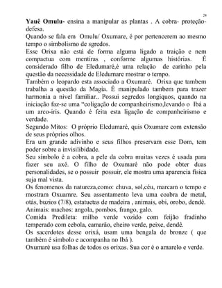 Yauê Omulu- ensina a manipular as plantas . A cobra- proteção-
defesa.
Quando se fala em Omulu/ Oxumare, é por pertencerem ao mesmo
tempo o simbolismo de sgredos.
Esse Orixa não está de forma alguma ligado a traição e nem
compactua com mentiras , conforme algumas histórias. É
considerado filho de Eledumaré,é uma relação de carinho pela
questão da necessidade de Eledumare mostrar o tempo.
Também o leopardo esta associado a Oxumaré. Orixa que tambem
trabalha a questão da Magia. É manipulado tambem para trazer
harmonia a nivel familiar.. Possui segredos longiquos, quando na
iniciação faz-se uma “coligação de companheirismo,levando o Ibá a
um arco-iris. Quando é feita esta ligação de companheirismo e
verdade.
Segundo Mitos: O próprio Eledumaré, quis Oxumare com extensão
de seus próprios olhos.
Era um grande adivinho e seus filhos preservam esse Dom, tem
poder sobre a invisilibidade.
Seu símbolo é a cobra, a pele da cobra muitas vezes é usada para
fazer seu axé. O filho de Oxumaré não pode obter duas
personalidades, se o possuir possuir, ele mostra uma aparencia física
suja mal vista.
Os fenomenos da natureza,como: chuva, sol,céu, marcam o tempo e
mostram Oxuamre. Seu assentamento leva uma coabra de metal,
otás, buzios (7/8), estatuetas de madeira , animais, obi, orobo, dendê.
Animais: machos: angola, pombos, frango, galo.
Comida Predileta: milho verde vozido com feijão fradinho
temperado com cebola, camarão, cheiro verde, peixe, dendê.
Os sacerdotes desse orixá, usam uma bengala de bronze ( que
também é simbolo e acompanha no Ibá ).
Oxumaré usa folhas de todos os orixas. Sua cor é o amarelo e verde.
24
 