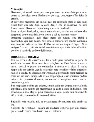 Mitologia:
Oxumare, vítima de um equivoco, procurou um sacerdote para saber
como se desculpar com Eledumaré, por algo que julgava Ter feito de
errado.
O adivinho preparou um metal que ele apontaria para o céu, num
ritual feito em sete dias. A cada dia, o céu se mostrava de uma
forma, assim Oxuamre extendeu que estava perdoado.
Seus amigos intrigados, nada entenderam, assim no sétimo dia,
surgiu no céu o arco-iris, com chuva e sol ao mesmo tempo.
Oxuamré extasiado, quis ficar perto do Orum, seu Babá o
aconselhou que não fosse, pois isso o tornaria um mortal comum,e
seu processo não seria esse. Então, se tornou o que é hoje.. Seus
amigos fizeram o ato do metal, cosntataram que tudo tinha sido feito
por ele, a partir de então o deificaram.
ORIGEM DE OBARÁ:
Rei da terra e da existência., foi criado para trabalhar a parte da
saúde da pessoas. Tem uma forte relação com Exu, Yiami e com a
terra., possui o poder de comandar a morte e a vida. É muito
respeitado na África ,sendo evocado para resolver várias questões,
não só a saúde.. O iniciado em Obaluae, é preparado num período de
mais de um ano. Graças dà essas preparações ,esse iniciado podera
estar entre pessoas doentes, ou mesmo contagiosas sem contrair
doenças alguma.
Sua raspagem é feita em etapas, sendo cada um degrau em evolução
espiritual, esse tempo de preparação se cada a cada individuo. Esta
associado a alta Magia, pois comanda a vida, desde seu nascimento
até a morte, e tem relação com o destino
Sapanã: em respeito não se evoca nessa forma, para não atrair sua
ira.
Símbolo de Obaluae: sasará de madeira coberto por um tecido,
pulseiras de couro com buzios no seu interior.
25
 