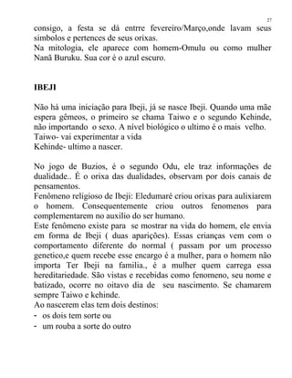consigo, a festa se dá entrre fevereiro/Março,onde lavam seus
simbolos e pertences de seus orixas.
Na mitologia, ele aparece com homem-Omulu ou como mulher
Nanã Buruku. Sua cor é o azul escuro.
IBEJI
Não há uma iniciação para Ibeji, já se nasce Ibeji. Quando uma mãe
espera gêmeos, o primeiro se chama Taiwo e o segundo Kehinde,
não importando o sexo. A nível biológico o ultimo é o mais velho.
Taiwo- vai experimentar a vida
Kehinde- ultimo a nascer.
No jogo de Buzios, é o segundo Odu, ele traz informações de
dualidade.. É o orixa das dualidades, observam por dois canais de
pensamentos.
Fenômeno religioso de Ibeji: Eledumaré criou orixas para aulixiarem
o homem. Consequentemente criou outros fenomenos para
complementarem no auxilio do ser humano.
Este fenômeno existe para se mostrar na vida do homem, ele envia
em forma de Ibeji ( duas aparições). Essas crianças vem com o
comportamento diferente do normal ( passam por um processo
genetico,e quem recebe esse encargo é a mulher, para o homem não
importa Ter Ibeji na familia., é a mulher quem carrega essa
hereditariedade. São vistas e recebidas como fenomeno, seu nome e
batizado, ocorre no oitavo dia de seu nascimento. Se chamarem
sempre Taiwo e kehinde.
Ao nascerem elas tem dois destinos:
- os dois tem sorte ou
- um rouba a sorte do outro
27
 
