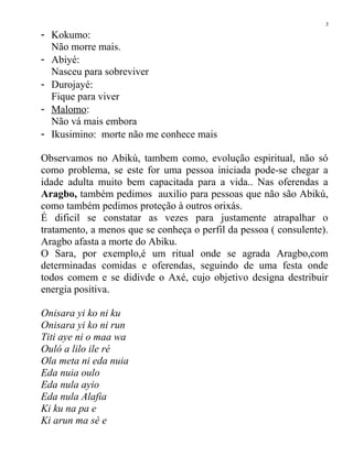 - Kokumo:
Não morre mais.
- Abiyé:
Nasceu para sobreviver
- Durojayé:
Fique para viver
- Malomo:
Não vá mais embora
- Ikusimino: morte não me conhece mais
Observamos no Abikú, tambem como, evolução espiritual, não só
como problema, se este for uma pessoa iniciada pode-se chegar a
idade adulta muito bem capacitada para a vida.. Nas oferendas a
Aragbo, também pedimos auxilio para pessoas que não são Abikú,
como também pedimos proteção à outros orixás.
É dificil se constatar as vezes para justamente atrapalhar o
tratamento, a menos que se conheça o perfil da pessoa ( consulente).
Aragbo afasta a morte do Abiku.
O Sara, por exemplo,é um ritual onde se agrada Aragbo,com
determinadas comidas e oferendas, seguindo de uma festa onde
todos comem e se didivde o Axé, cujo objetivo designa destribuir
energia positiva.
Onisara yi ko ni ku
Onisara yi ko ni run
Titi aye ni o maa wa
Ouló a lilo ile ré
Ola meta ni eda nuia
Eda nuia oulo
Eda nula ayio
Eda nula Alafia
Ki ku na pa e
Ki arun ma sé e
3
 