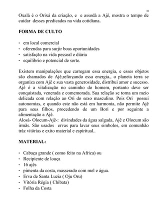 Oxalá é o Orixá da criação, e e assodá a Ajê, mostra o tempo de
cuidar desses predicados na vida cotidiana.
FORMA DE CULTO
- em local comercial
- oferendas para surjir boas oportunidades
- satisfação na vida pessoal e diária
- equilibrio e potencial de sorte.
Existem manipulações que carregam essa energia, e esses objetos
são chamados de Ajê,reforçando essa energia., o planeta terra se
organiza com Ajê e sua vasta generosidade, distribui amor e sucesso.
Ajê é a vitalização no caminho do homem, portanto deve ser
conquistada, venerada e comemorada. Sua relação se torna um meio
delicada com relação ao Ori do sexo masculino. Pois Ori possui
autonomias, e quando este não está em harmonia, não permite Ajê
para seus filhos, procedendo de um Bori e por seguinte a
alimentação a Ajê.
Alosá- Olocum-Ajê-: divindades da água salgada, Ajê e Olocum são
irmãs. São usados ervas para lavar seus simbolos, em comunhão
tráz vitórias e exito material e espiritual..
MATERIAL:
- Cabaça grande ( como feito na Africa) ou
- Recipiente de louça
- 16 ajês
- pimenta da costa, masserado com mel e água.
- Erva de Santa Luzia ( Oju Oru)
- Vitória Régia ( Chibata)
- Folha da Costa
30
 