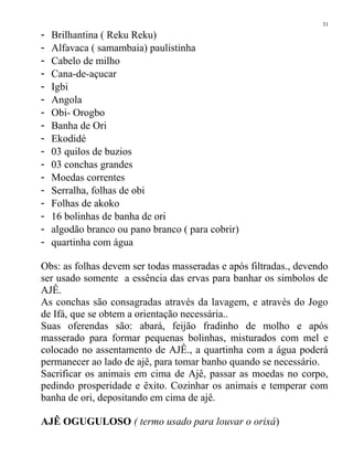 - Brilhantina ( Reku Reku)
- Alfavaca ( samambaia) paulistinha
- Cabelo de milho
- Cana-de-açucar
- Igbi
- Angola
- Obi- Orogbo
- Banha de Ori
- Ekodidé
- 03 quilos de buzios
- 03 conchas grandes
- Moedas correntes
- Serralha, folhas de obi
- Folhas de akoko
- 16 bolinhas de banha de ori
- algodão branco ou pano branco ( para cobrir)
- quartinha com água
Obs: as folhas devem ser todas masseradas e após filtradas., devendo
ser usado somente a essência das ervas para banhar os simbolos de
AJÊ.
As conchas são consagradas através da lavagem, e através do Jogo
de Ifá, que se obtem a orientação necessária..
Suas oferendas são: abará, feijão fradinho de molho e após
masserado para formar pequenas bolinhas, misturados com mel e
colocado no assentamento de AJÊ., a quartinha com a água poderá
permanecer ao lado de ajê, para tomar banho quando se necessário.
Sacrificar os animais em cima de Ajê, passar as moedas no corpo,
pedindo prosperidade e êxito. Cozinhar os animais e temperar com
banha de ori, depositando em cima de ajê.
AJÊ OGUGULOSO ( termo usado para louvar o orixá)
31
 