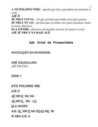 A TO POLOWO WRE- aquela que tem a grandeza de anunciar a
sorte
AJÊ Ô
JÉ NRI E UM NA – oh ajê, permita que tenha você para gastar.
JÉ NRI E NU LO- permita que eu tenha você para alcançar todos
os meus objetivos,
ELA EWORE- objetivos alcançados através de louvar a sorte.
AJÉ JÉ NRE E NA DAJE ALÉ
Ajê- Orixá da ProsperidadeAjê- Orixá da Prosperidade
INVOCAÇÃO DA DIVINDADE:INVOCAÇÃO DA DIVINDADE:
ASÉ OGUGULUSOASÉ OGUGULUSO
AJE SALUGA
ORIKI 1ORIKI 1
ATO POLOWO IRE
AJE OAJE O
JJEE NRINRI EE MU NAMU NA
JJEE NRINRI EE MU LMU LOO
EELA IWOROLA IWORO
AJE JAJE JEE NRINRI EE NA DNA DOOJJOO AIAIEE MIMI
KI NBA AJE JIKI NBA AJE JI
32
 