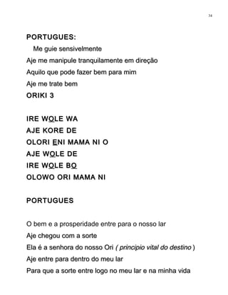 PORTUGUES:PORTUGUES:
Me guie sensivelmenteMe guie sensivelmente
Aje me manipule tranquilamente em direçãoAje me manipule tranquilamente em direção
Aquilo que pode fazer bem para mimAquilo que pode fazer bem para mim
Aje me trate bemAje me trate bem
ORIKI 3ORIKI 3
IRE WIRE WOOLE WALE WA
AJE KORE DEAJE KORE DE
OLORIOLORI EENI MAMA NI ONI MAMA NI O
AJE WAJE WOOLE DELE DE
IRE WIRE WOOLE BLE BOO
OLOWO ORI MAMA NIOLOWO ORI MAMA NI
PORTUGUESPORTUGUES
O bem e a prosperidade entre para o nosso lar
Aje chegou com a sorteAje chegou com a sorte
Ela é a senhora do nosso OriEla é a senhora do nosso Ori ( principio vital do destino( principio vital do destino ))
Aje entre para dentro do meu larAje entre para dentro do meu lar
Para que a sorte entre logo no meu lar e na minha vidaPara que a sorte entre logo no meu lar e na minha vida
34
 
