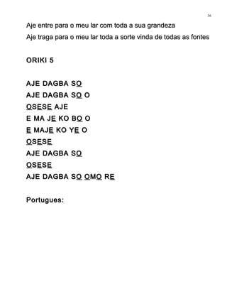 Aje entre para o meu lar com toda a sua grandezaAje entre para o meu lar com toda a sua grandeza
Aje traga para o meu lar toda a sorte vinda de todas as fontesAje traga para o meu lar toda a sorte vinda de todas as fontes
ORIKI 5ORIKI 5
AJE DAGBA SAJE DAGBA SOO
AJE DAGBA SAJE DAGBA SOO OO
OOSSEESSEE AJEAJE
E MA JE MA JEE KO BKO BOO OO
EE MAJMAJEE KO YKO YEE OO
OOSSEESSEE
AJE DAGBA SAJE DAGBA SOO
OOSSEESSEE
AJE DAGBA SAJE DAGBA SOO OOMMOO RREE
Portugues:Portugues:
36
 
