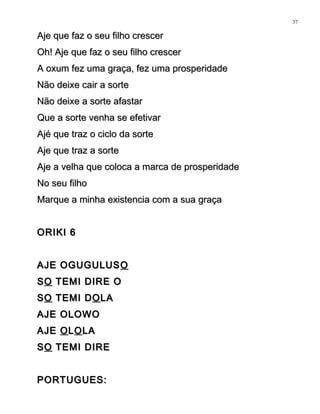 Aje que faz o seu filho crescerAje que faz o seu filho crescer
Oh! Aje que faz o seu filho crescerOh! Aje que faz o seu filho crescer
A oxum fez uma graça, fez uma prosperidadeA oxum fez uma graça, fez uma prosperidade
Não deixe cair a sorteNão deixe cair a sorte
Não deixe a sorte afastarNão deixe a sorte afastar
Que a sorte venha se efetivarQue a sorte venha se efetivar
Ajé que traz o ciclo da sorteAjé que traz o ciclo da sorte
Aje que traz a sorteAje que traz a sorte
Aje a velha que coloca a marca de prosperidadeAje a velha que coloca a marca de prosperidade
No seu filhoNo seu filho
Marque a minha existencia com a sua graçaMarque a minha existencia com a sua graça
ORIKI 6ORIKI 6
AJE OGUGULUSAJE OGUGULUS OO
SSOO TEMI DIRE OTEMI DIRE O
SSOO TEMI DTEMI DOOLALA
AJE OLOWOAJE OLOWO
AJEAJE OOLLOOLALA
SSOO TEMI DIRETEMI DIRE
PORTUGUES:PORTUGUES:
37
 