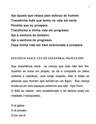 Aje aquela que relaxa pelo esforço do homemAje aquela que relaxa pelo esforço do homem
Transforme tudo que tenho na vida em sorteTransforme tudo que tenho na vida em sorte
Permita que eu prosperePermita que eu prospere
Transforme a minha vida em progressoTransforme a minha vida em progresso
Aje a senhora do dinheiroAje a senhora do dinheiro
Aje a senhora do progressoAje a senhora do progresso
Faça minha vida ser bem aventurada e prosperaFaça minha vida ser bem aventurada e prospera ..
EGUNGUN- EGUN- CULTO ANCESTRAL MASCULINO
Sua importância inicia na crença que tudo não tem fim.Sua importância inicia na crença que tudo não tem fim.
Quando se inicia um projeto, se dá a conquista no planoQuando se inicia um projeto, se dá a conquista no plano
material e espiritual., pois exige respeito. Não é todas asmaterial e espiritual., pois exige respeito. Não é todas as
pessoas que morrem que tornam-se um Egun. Sua crençapessoas que morrem que tornam-se um Egun. Sua crença
divide-se em dois espaços extremos que são: Aye/ Orun.divide-se em dois espaços extremos que são: Aye/ Orun.
O Edá ao nascer, vem predestinado e tal destino pode serO Edá ao nascer, vem predestinado e tal destino pode ser
moldado ( manipulado).moldado ( manipulado).
O di gbereO di gbere
O di arinakoO di arinako
O tun wa diO tun wa di
38
 