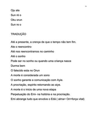 Oju alaOju ala
Sun ré oSun ré o
Oku orunOku orun
Sun re oSun re o
TRADUÇÃOTRADUÇÃO
Até a presente, a crença de que o tempo não tem fim.Até a presente, a crença de que o tempo não tem fim.
Ate o reencontro-Ate o reencontro-
Até nos reencontramos no caminhoAté nos reencontramos no caminho
Até o sonhoAté o sonho
Pode ser no sonho ou quando uma criança nascePode ser no sonho ou quando uma criança nasce
Durma bemDurma bem
O falecido esta no OrunO falecido esta no Orun
A morte é considerada um sonoA morte é considerada um sono
O sonho garante a comunicação com Ayie.O sonho garante a comunicação com Ayie.
A procriação, espirito retornando ao aiye.A procriação, espirito retornando ao aiye.
A morte é o inicio de uma nova etapaA morte é o inicio de uma nova etapa
Perpetuação do Emi- na hsitória e na procriação.Perpetuação do Emi- na hsitória e na procriação.
Emi abrange tudo que envolve o Edá ( alma+ Ori+força vital)Emi abrange tudo que envolve o Edá ( alma+ Ori+força vital)
39
 