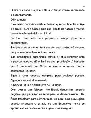 O emi fica entre o aiye e o Orun, o tempo inteiro encarnandoO emi fica entre o aiye e o Orun, o tempo inteiro encarnando
e desencarnando.e desencarnando.
Ojiji- sombraOjiji- sombra
Emi- nosso duplo invisivel- fenômeno que circula entre o AiyeEmi- nosso duplo invisivel- fenômeno que circula entre o Aiye
e o Orun – com a função biologica- direito de nascer e morrer,e o Orun – com a função biologica- direito de nascer e morrer,
com a função material e espiritual.com a função material e espiritual.
Se tem essa vida para preparar o campo para seusSe tem essa vida para preparar o campo para seus
descendentes.descendentes.
Sempre após a morte terá um ser que continuará vivente,Sempre após a morte terá um ser que continuará vivente,
porque sempre estará adiante do ser .porque sempre estará adiante do ser .
Yao- nascimento- casamento- familia. O ritual realizado paraYao- nascimento- casamento- familia. O ritual realizado para
a pessoa morta se dá o Sará no aye- procriação. A bondadea pessoa morta se dá o Sará no aye- procriação. A bondade
que é procurada nos Orixas é sempre o mesmo que éque é procurada nos Orixas é sempre o mesmo que é
solicitado a Egungun.solicitado a Egungun.
Egun é uma resposta completa para qualquer pessoa.Egun é uma resposta completa para qualquer pessoa.
Egungun- ancestral venerável.Egungun- ancestral venerável.
A palavra Egun é o diminutivo de Egungun.A palavra Egun é o diminutivo de Egungun.
Oku- pessoa que faleceu. No Brasil, denominam energiaOku- pessoa que faleceu. No Brasil, denominam energia
negativa que paira sob os seres para se desencaminhar. Nanegativa que paira sob os seres para se desencaminhar. Na
África trabalham para eliminar a dor do Edá., e se previlegiamÁfrica trabalham para eliminar a dor do Edá., e se previlegiam
quando alcançam o estagio de um Egun.,eles nunca sequando alcançam o estagio de um Egun.,eles nunca se
apoiam sob os mortais e não sugam suas energias.apoiam sob os mortais e não sugam suas energias.
40
 