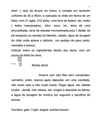 Atori- ( vara da árvore de Iroko), é cortada em tamanhoAtori- ( vara da árvore de Iroko), é cortada em tamanho
uniforme de 30 a 40cm, e colocada no chão em forma de umuniforme de 30 a 40cm, e colocada no chão em forma de um
feixe, com 21 agbe, 212 aluko, uma fava de ataaré, obi, orobofeixe, com 21 agbe, 212 aluko, uma fava de ataaré, obi, orobo
( todos mascerados)., efun, osun, ori,, terra de uma( todos mascerados)., efun, osun, ori,, terra de uma
encruzilhada, terra de estrada movimetnada,osso ( dedão doencruzilhada, terra de estrada movimetnada,osso ( dedão do
pé esquerdo ou canela) do falecido, cabelo, água de lavagempé esquerdo ou canela) do falecido, cabelo, água de lavagem
do chão onde estava o defunto., um pedaço de pano preto,do chão onde estava o defunto., um pedaço de pano preto,
vermelho e branco.vermelho e branco.
Colocar todos os ingredientes dentro dos atoris, com umColocar todos os ingredientes dentro dos atoris, com um
pouco da folha do orixa.pouco da folha do orixa.
Muitos atorisMuitos atoris
Amarre com três fitas bem compridas=Amarre com três fitas bem compridas=
vermelho, preto, branco.,após depositar em uma cavidade,vermelho, preto, branco.,após depositar em uma cavidade,
não muito raso e não muito funda. Pegar água, sal, bebidanão muito raso e não muito funda. Pegar água, sal, bebida
incolor , dendê, mel, ataare, obi, orogbo e depositar as folhas,incolor , dendê, mel, ataare, obi, orogbo e depositar as folhas,
a água da lavagem do morto,e por seguinte o sacrificio doa água da lavagem do morto,e por seguinte o sacrificio do
animal.animal.
Carneiro- galo- 3 igbi- angola- pombo branco-Carneiro- galo- 3 igbi- angola- pombo branco-
45
 