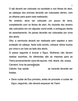 O ejé deverá ser colocado na cavidade e nos feixes do atori,O ejé deverá ser colocado na cavidade e nos feixes do atori,
as cabeças dos animais deverão ser colocadas dentro, comas cabeças dos animais deverão ser colocadas dentro, com
os olhares para quem esta realizando.os olhares para quem esta realizando.
No entanto, deve ser colocado um pouco de terra,No entanto, deve ser colocado um pouco de terra,
completando com os feixes de atori. As viscerás doc arneirocompletando com os feixes de atori. As viscerás doc arneiro
são colocados em um alguidar comd endê, e entregues diantesão colocados em um alguidar comd endê, e entregues diante
do assentamento. As penas deverão ser colocadas por cimado assentamento. As penas deverão ser colocadas por cima
dos atoris.dos atoris.
Obs: a cerimonia deverá ser realizada sem sapatos e semObs: a cerimonia deverá ser realizada sem sapatos e sem
proteção na cabeça. Após tudo pronto, coloque vários buziosproteção na cabeça. Após tudo pronto, coloque vários buzios
por cima e um Ixan ao lado dos atoris.por cima e um Ixan ao lado dos atoris.
O passo seguinte é evocar o Egun. Mulheres não devemO passo seguinte é evocar o Egun. Mulheres não devem
realizar sozinhas. As oferendas são as mesmas para asrealizar sozinhas. As oferendas são as mesmas para as
Yiami,acrescentando cana-de-açucar, mel, akará, ole, acaça.Yiami,acrescentando cana-de-açucar, mel, akará, ole, acaça.
Carneiro: livra da perseguiçãoCarneiro: livra da perseguição
Cabrito: traz saúde as viscerás deverão serCabrito: traz saúde as viscerás deverão ser
tiradas.tiradas.
•• Deve cuidar de Exu primeiro, antes de proceder a cuidar deDeve cuidar de Exu primeiro, antes de proceder a cuidar de
Egun.,seguindo, não deverá esquecer da Yiami.Egun.,seguindo, não deverá esquecer da Yiami.
46
 