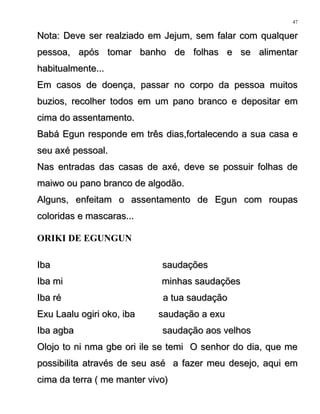 Nota: Deve ser realziado em Jejum, sem falar com qualquerNota: Deve ser realziado em Jejum, sem falar com qualquer
pessoa, após tomar banho de folhas e se alimentarpessoa, após tomar banho de folhas e se alimentar
habitualmente...habitualmente...
Em casos de doença, passar no corpo da pessoa muitosEm casos de doença, passar no corpo da pessoa muitos
buzios, recolher todos em um pano branco e depositar embuzios, recolher todos em um pano branco e depositar em
cima do assentamento.cima do assentamento.
Babá Egun responde em três dias,fortalecendo a sua casa eBabá Egun responde em três dias,fortalecendo a sua casa e
seu axé pessoal.seu axé pessoal.
Nas entradas das casas de axé, deve se possuir folhas deNas entradas das casas de axé, deve se possuir folhas de
maiwo ou pano branco de algodão.maiwo ou pano branco de algodão.
Alguns, enfeitam o assentamento de Egun com roupasAlguns, enfeitam o assentamento de Egun com roupas
coloridas e mascaras...coloridas e mascaras...
ORIKI DE EGUNGUN
Iba saudaçõesIba saudações
Iba mi minhas saudaçõesIba mi minhas saudações
Iba ré a tua saudaçãoIba ré a tua saudação
Exu Laalu ogiri oko, iba saudação a exuExu Laalu ogiri oko, iba saudação a exu
Iba agba saudação aos velhosIba agba saudação aos velhos
Olojo to ni nma gbe ori ile se temi O senhor do dia, que meOlojo to ni nma gbe ori ile se temi O senhor do dia, que me
possibilita através de seu asé a fazer meu desejo, aqui empossibilita através de seu asé a fazer meu desejo, aqui em
cima da terra ( me manter vivo)cima da terra ( me manter vivo)
47
 