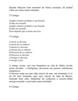 Quando falescem num momento de franca ascenção, ele poderá
voltar em várias outras situações.
2ª Cantiga:
Aragbo estamos pedindo a sua benção
Venha nos atender
Aragbo estamos pedindo a sua benção
Venha nos atender
Para impedir que a morte nos leve
3ª Cantiga:
A morte se desviou
A morte foi se embora
A doença se desviou
A doença foi se embora
O fracasso foi se embora
O fracasso se desviou
A intriga se desviou
A intriga se foi.
A intriga, inveja, vem com frequência na vida do Abikú, devido
serem elevados e inteligentes, provocam nas pessoas sentimentos
antagônicos.
O fracasso surge em suas vidas através de uma má orientação. E se
ele for bem orientado, quer seja, através do Jogo de Buzios,
realizado bons ebós, fatalmente ele conhecerá o sucesso.Abikú
carrega assenção e renovação numa sociedade.
4ª Cantiga:
5
 