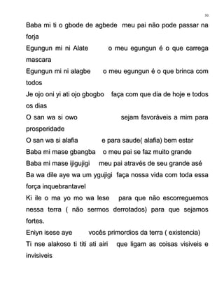 Baba mi ti o gbode de agbede meu pai não pode passar naBaba mi ti o gbode de agbede meu pai não pode passar na
forjaforja
Egungun mi ni Alate o meu egungun é o que carregaEgungun mi ni Alate o meu egungun é o que carrega
mascaramascara
Egungun mi ni alagbe o meu egungun é o que brinca comEgungun mi ni alagbe o meu egungun é o que brinca com
todostodos
Je ojo oni yi ati ojo gbogbo faça com que dia de hoje e todosJe ojo oni yi ati ojo gbogbo faça com que dia de hoje e todos
os diasos dias
O san wa si owo sejam favoráveis a mim paraO san wa si owo sejam favoráveis a mim para
prosperidadeprosperidade
O san wa si alafia e para saude( alafia) bem estarO san wa si alafia e para saude( alafia) bem estar
Baba mi mase gbangba o meu pai se faz muito grandeBaba mi mase gbangba o meu pai se faz muito grande
Baba mi mase ijigujigi meu pai através de seu grande aséBaba mi mase ijigujigi meu pai através de seu grande asé
Ba wa dile aye wa um ygujigi faça nossa vida com toda essaBa wa dile aye wa um ygujigi faça nossa vida com toda essa
força inquebrantavelforça inquebrantavel
Ki ile o ma yo mo wa lese para que não escorreguemosKi ile o ma yo mo wa lese para que não escorreguemos
nessa terra ( não sermos derrotados) para que sejamosnessa terra ( não sermos derrotados) para que sejamos
fortes.fortes.
Eniyn isese aye vocês primordios da terra ( existencia)Eniyn isese aye vocês primordios da terra ( existencia)
Ti nse alakoso ti titi ati airi que ligam as coisas visiveis eTi nse alakoso ti titi ati airi que ligam as coisas visiveis e
invisiveisinvisiveis
50
 
