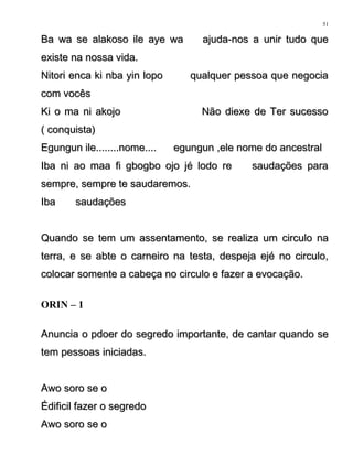 Ba wa se alakoso ile aye wa ajuda-nos a unir tudo queBa wa se alakoso ile aye wa ajuda-nos a unir tudo que
existe na nossa vida.existe na nossa vida.
Nitori enca ki nba yin lopo qualquer pessoa que negociaNitori enca ki nba yin lopo qualquer pessoa que negocia
com vocêscom vocês
Ki o ma ni akojo Não diexe de Ter sucessoKi o ma ni akojo Não diexe de Ter sucesso
( conquista)( conquista)
Egungun ile........nome.... egungun ,ele nome do ancestralEgungun ile........nome.... egungun ,ele nome do ancestral
Iba ni ao maa fi gbogbo ojo jé lodo re saudações paraIba ni ao maa fi gbogbo ojo jé lodo re saudações para
sempre, sempre te saudaremos.sempre, sempre te saudaremos.
Iba saudaçõesIba saudações
Quando se tem um assentamento, se realiza um circulo naQuando se tem um assentamento, se realiza um circulo na
terra, e se abte o carneiro na testa, despeja ejé no circulo,terra, e se abte o carneiro na testa, despeja ejé no circulo,
colocar somente a cabeça no circulo e fazer a evocação.colocar somente a cabeça no circulo e fazer a evocação.
ORIN – 1
Anuncia o pdoer do segredo importante, de cantar quando seAnuncia o pdoer do segredo importante, de cantar quando se
tem pessoas iniciadas.tem pessoas iniciadas.
Awo soro se oAwo soro se o
Édificil fazer o segredoÉdificil fazer o segredo
Awo soro se oAwo soro se o
51
 