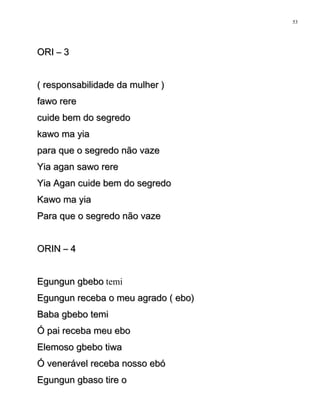 ORI – 3ORI – 3
( responsabilidade da mulher )( responsabilidade da mulher )
fawo rerefawo rere
cuide bem do segredocuide bem do segredo
kawo ma yiakawo ma yia
para que o segredo não vazepara que o segredo não vaze
Yia agan sawo rereYia agan sawo rere
Yia Agan cuide bem do segredoYia Agan cuide bem do segredo
Kawo ma yiaKawo ma yia
Para que o segredo não vazePara que o segredo não vaze
ORIN – 4ORIN – 4
Egungun gbeboEgungun gbebo temi
Egungun receba o meu agrado ( ebo)Egungun receba o meu agrado ( ebo)
Baba gbebo temiBaba gbebo temi
Ó pai receba meu eboÓ pai receba meu ebo
Elemoso gbebo tiwaElemoso gbebo tiwa
Ó venerável receba nosso ebóÓ venerável receba nosso ebó
Egungun gbaso tire oEgungun gbaso tire o
53
 
