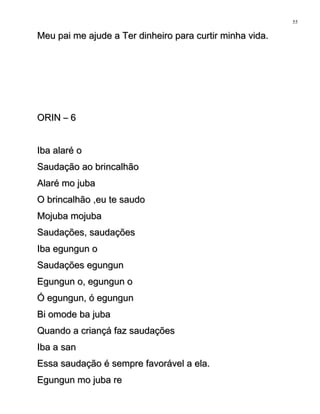 Meu pai me ajude a Ter dinheiro para curtir minha vida.Meu pai me ajude a Ter dinheiro para curtir minha vida.
ORIN – 6ORIN – 6
Iba alaré oIba alaré o
Saudação ao brincalhãoSaudação ao brincalhão
Alaré mo jubaAlaré mo juba
O brincalhão ,eu te saudoO brincalhão ,eu te saudo
Mojuba mojubaMojuba mojuba
Saudações, saudaçõesSaudações, saudações
Iba egungun oIba egungun o
Saudações egungunSaudações egungun
Egungun o, egungun oEgungun o, egungun o
Ó egungun, ó egungunÓ egungun, ó egungun
Bi omode ba jubaBi omode ba juba
Quando a criançá faz saudaçõesQuando a criançá faz saudações
Iba a sanIba a san
Essa saudação é sempre favorável a ela.Essa saudação é sempre favorável a ela.
Egungun mo juba reEgungun mo juba re
55
 