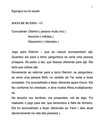 Egungun eu te saudoEgungun eu te saudo
JOGO DE BUZIOS – I I
Consulente- Olamini ( pessoa muito rico )Consulente- Olamini ( pessoa muito rico )
Awomini ( milhões )Awomini ( milhões )
Olowomini ( milionário )Olowomini ( milionário )
Jogo para Olamini – que ao nascer acompanham ajê.Jogo para Olamini – que ao nascer acompanham ajê.
Quandov eio para a terra, perguntava se seria uma pessoaQuandov eio para a terra, perguntava se seria uma pessoa
próspera. Ifá pediu a ele, que fizesse oferenda para ajê. Elepróspera. Ifá pediu a ele, que fizesse oferenda para ajê. Ele
teria que cultuar ajê.teria que cultuar ajê.
Novamente ao retornar para a terra Olamini, se perguntara,Novamente ao retornar para a terra Olamini, se perguntara,
se seria uma pessoa fértil, no sentido de Ter sorte e boazse seria uma pessoa fértil, no sentido de Ter sorte e boaz
amizades. Foi aconselhado a fazer oferenda apara Osum. Eleamizades. Foi aconselhado a fazer oferenda apara Osum. Ele
fez conforme foi orientado, e teve muitos filhos,multiplicando-fez conforme foi orientado, e teve muitos filhos,multiplicando-
se.se.
Na terceira vez Iamilore- me presenteie, mê de algo. FoiNa terceira vez Iamilore- me presenteie, mê de algo. Foi
realizado o jogo para ele, que lamentava a falta de dinheiro.realizado o jogo para ele, que lamentava a falta de dinheiro.
Ele foi aconselhado a fazer oferendas as Yami ( elas atualEle foi aconselhado a fazer oferendas as Yami ( elas atual
decisivamente na vida das pessoas ).decisivamente na vida das pessoas ).
56
 