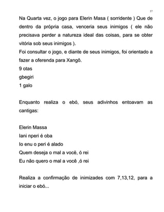 Na Quarta vez, o jogo para Elerin Masa ( sorridente ) Que deNa Quarta vez, o jogo para Elerin Masa ( sorridente ) Que de
dentro da própria casa, venceria seus inimigos ( ele nãodentro da própria casa, venceria seus inimigos ( ele não
precisava perder a natureza ideal das coisas, para se obterprecisava perder a natureza ideal das coisas, para se obter
vitória sob seus inimigos ).vitória sob seus inimigos ).
Foi consultar o jogo, e diante de seus inimigos, foi orientado aFoi consultar o jogo, e diante de seus inimigos, foi orientado a
fazer a oferenda para Xangô.fazer a oferenda para Xangô.
9 otas9 otas
gbegirigbegiri
1 galo1 galo
Enquanto realiza o ebó, seus adivinhos entoavam asEnquanto realiza o ebó, seus adivinhos entoavam as
cantigas:cantigas:
Elerin MassaElerin Massa
Iani nperi é obaIani nperi é oba
Io enu o peri é aladoIo enu o peri é alado
Quem deseja o mal a vocë, ó reiQuem deseja o mal a vocë, ó rei
Eu não quero o mal a você ,ó reiEu não quero o mal a você ,ó rei
Realiza a confirmação de inimizades com 7,13,12, para aRealiza a confirmação de inimizades com 7,13,12, para a
iniciar o ebó...iniciar o ebó...
57
 